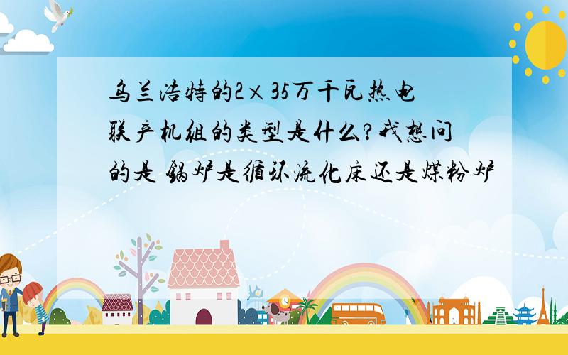 乌兰浩特的2×35万千瓦热电联产机组的类型是什么?我想问的是 锅炉是循环流化床还是煤粉炉