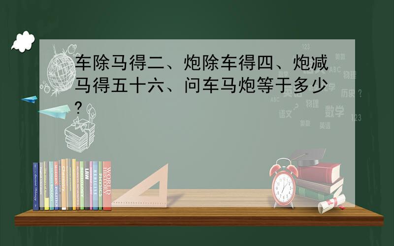 车除马得二、炮除车得四、炮减马得五十六、问车马炮等于多少?