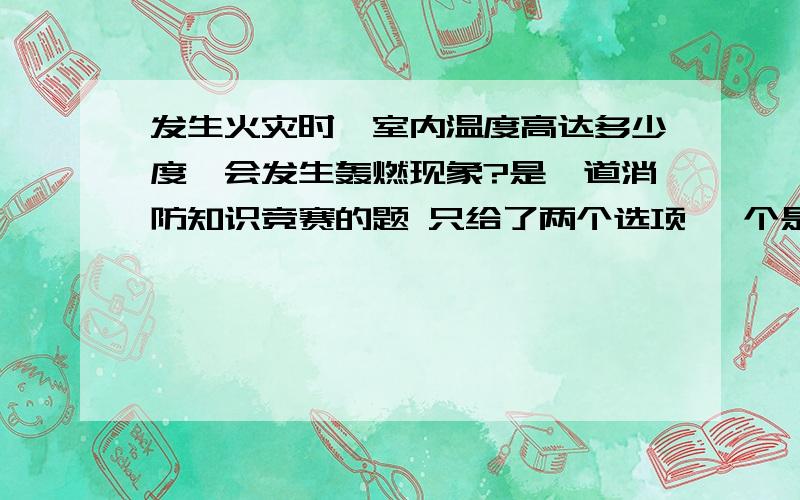 发生火灾时,室内温度高达多少度,会发生轰燃现象?是一道消防知识竞赛的题 只给了两个选项 一个是800度 一个是400度 我在网上搜了好久 看到了好多答案 有说500~600的 有说600的 还有说400的(但