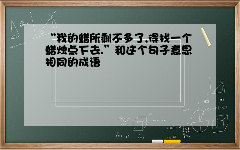 “我的蜡所剩不多了,得找一个蜡烛点下去.”和这个句子意思相同的成语