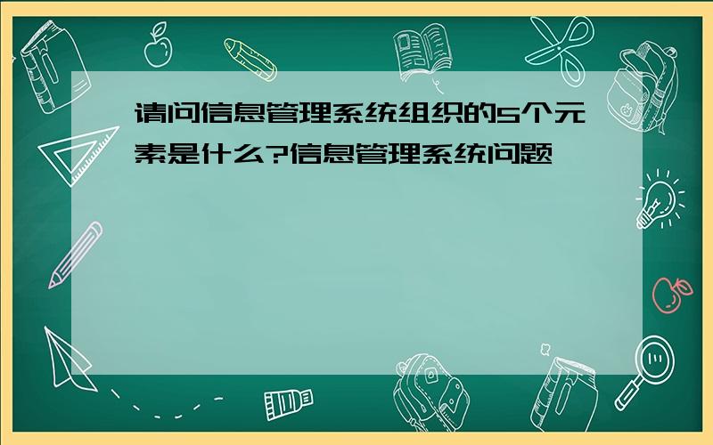 请问信息管理系统组织的5个元素是什么?信息管理系统问题