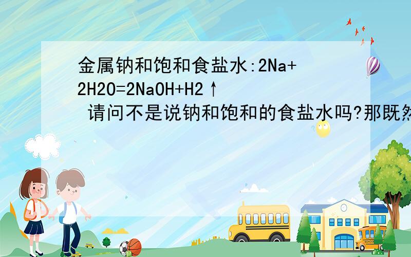 金属钠和饱和食盐水:2Na+2H2O=2NaOH+H2↑ 请问不是说钠和饱和的食盐水吗?那既然都饱和了,而且还是饱和的食盐水!怎么能发生这个反应呢...请问怎么回事啊,请帮我讲讲,