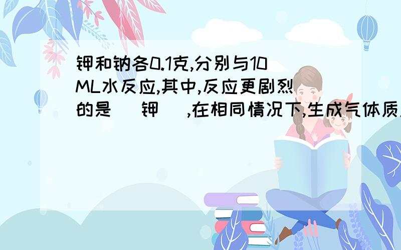 钾和钠各0.1克,分别与10ML水反应,其中,反应更剧烈的是( 钾 ),在相同情况下,生成气体质量大的是( 钠 )请问这两个空为什么这么填?第1个我好象还明白一点,因为钾比钠更活泼....那第2个空是啥意