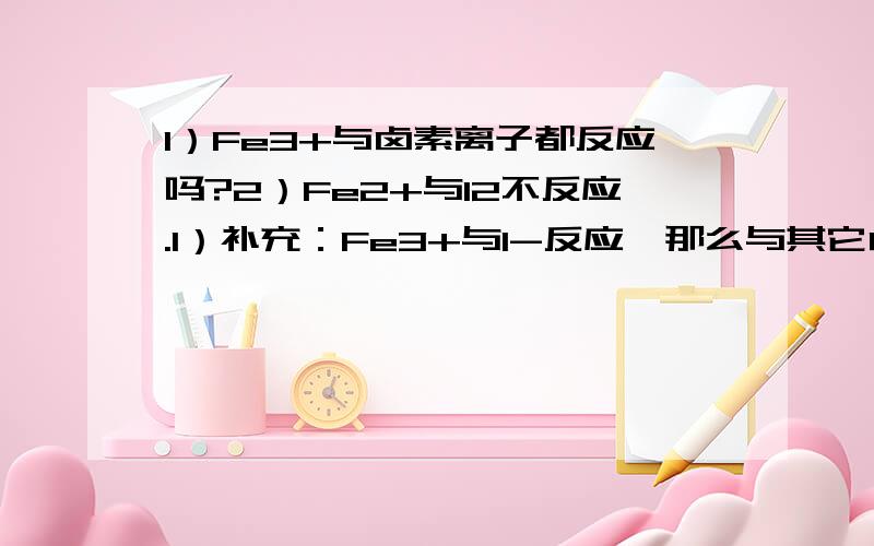 1）Fe3+与卤素离子都反应吗?2）Fe2+与I2不反应.1）补充：Fe3+与I-反应,那么与其它卤素离子都反应吗?2）补充：那么还有哪个卤素单质不与Fe2+反应?