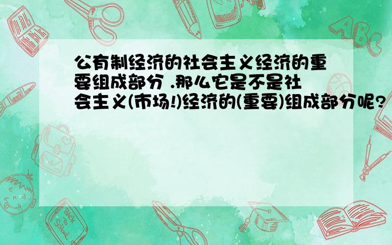 公有制经济的社会主义经济的重要组成部分 .那么它是不是社会主义(市场!)经济的(重要)组成部分呢?