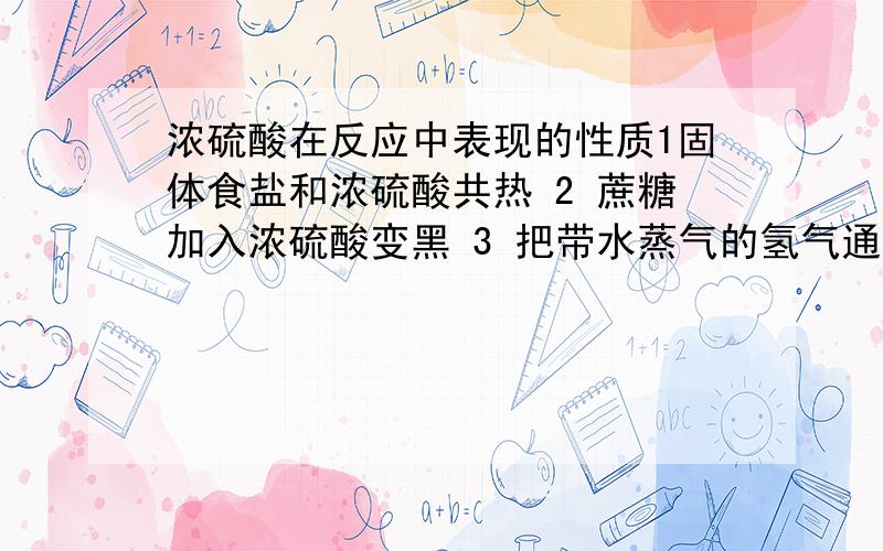 浓硫酸在反应中表现的性质1固体食盐和浓硫酸共热 2 蔗糖加入浓硫酸变黑 3 把带水蒸气的氢气通入浓硫酸 4 用铁制容器存浓硫酸 {有多个的话请面面俱到哦~PS：4不能写钝化}