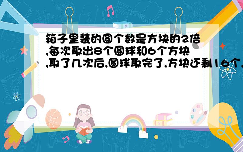 箱子里装的圆个数是方块的2倍,每次取出8个圆球和6个方块,取了几次后,圆球取完了,方块还剩16个,共取了几次