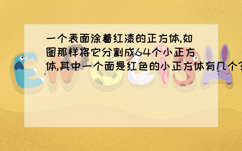 一个表面涂着红漆的正方体,如图那样将它分割成64个小正方体,其中一个面是红色的小正方体有几个?两个面是红色的小正方体有几个?三个面是红色的小正方体有几个?没有一个面是红色的有几