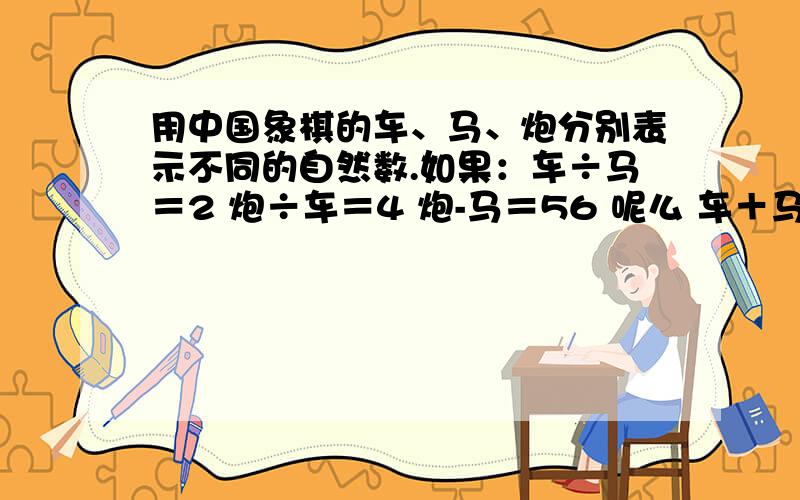 用中国象棋的车、马、炮分别表示不同的自然数.如果：车÷马＝2 炮÷车＝4 炮-马＝56 呢么 车＋马＋炮＝?