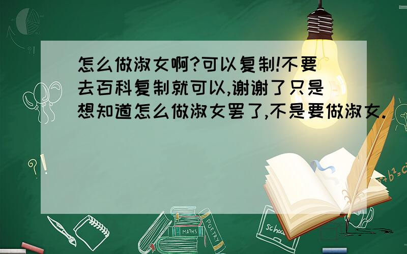 怎么做淑女啊?可以复制!不要去百科复制就可以,谢谢了只是想知道怎么做淑女罢了,不是要做淑女.