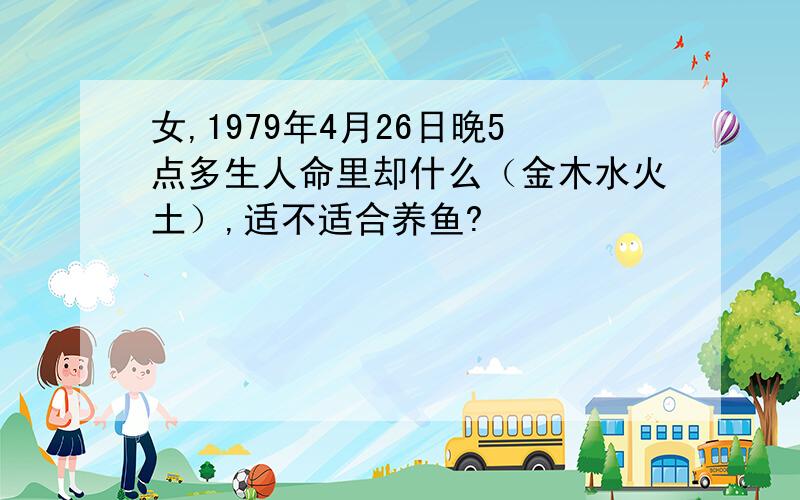 女,1979年4月26日晚5点多生人命里却什么（金木水火土）,适不适合养鱼?