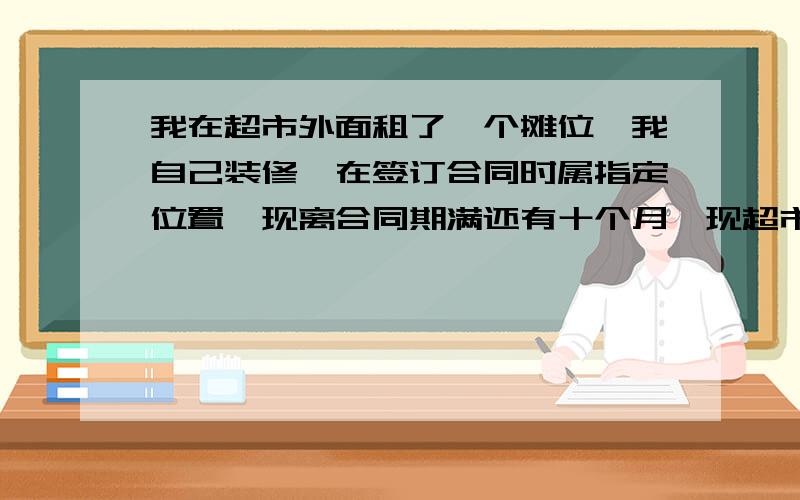 我在超市外面租了一个摊位,我自己装修,在签订合同时属指定位置,现离合同期满还有十个月,现超市装修,要我搬到其他位置去,并且还要我自己出拆迁和重新装修的费用,