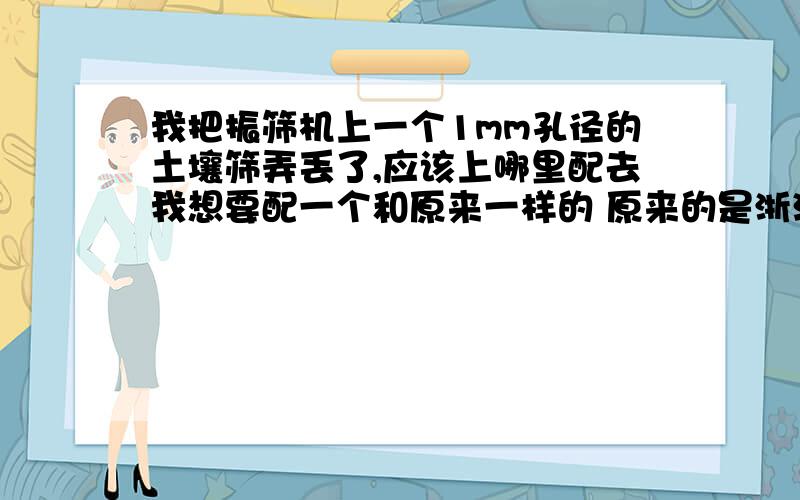 我把振筛机上一个1mm孔径的土壤筛弄丢了,应该上哪里配去我想要配一个和原来一样的 原来的是浙江锡仪公司的 我是哈尔滨的,请问有没有熟悉哈尔滨此类器械购买的朋友可以帮到我