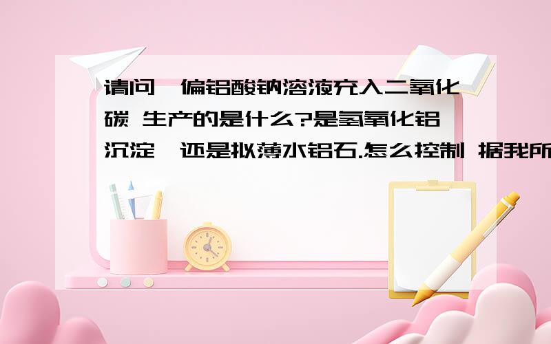 请问,偏铝酸钠溶液充入二氧化碳 生产的是什么?是氢氧化铝沉淀,还是拟薄水铝石.怎么控制 据我所知应该是 生产氢氧化铝,碳酸钠 ,过量的时候 出现碳酸氢钠,单我问过一郑州大学的教授,他说