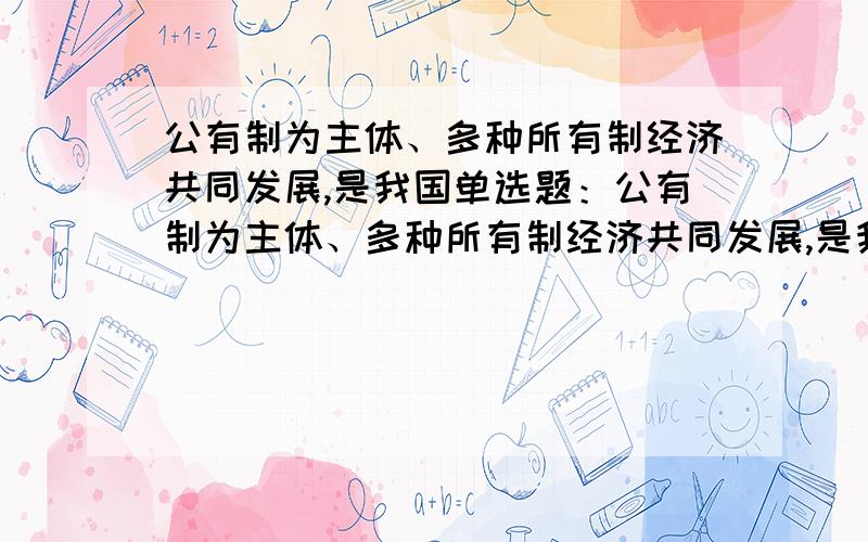 公有制为主体、多种所有制经济共同发展,是我国单选题：公有制为主体、多种所有制经济共同发展,是我国 ：单选题：公有制为主体、多种所有制经济共同发展,是我国A.社会主义基本经济制