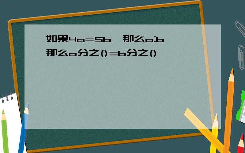 如果4a=5b,那么a:b,那么a分之()=b分之()