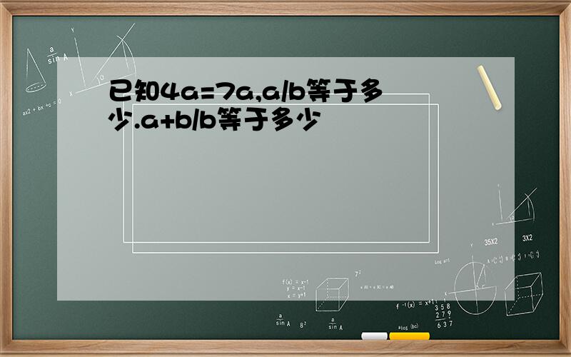 已知4a=7a,a/b等于多少.a+b/b等于多少