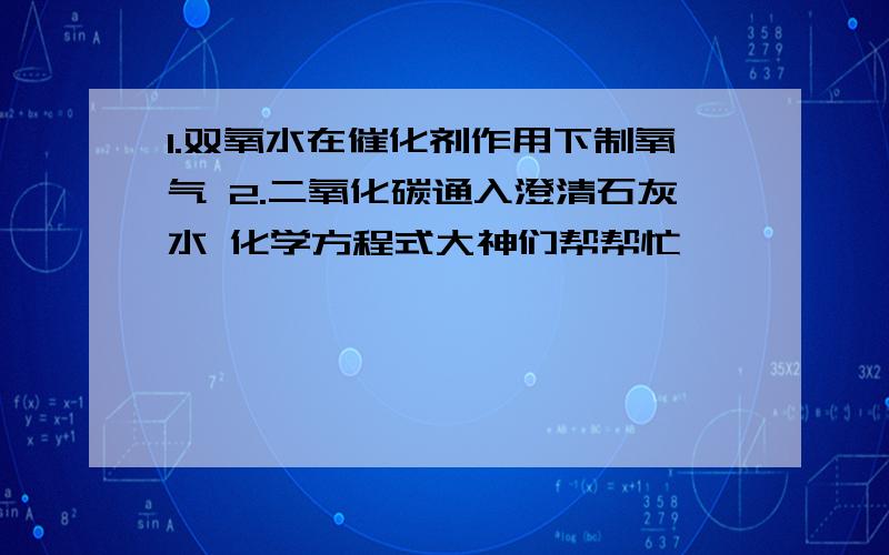 1.双氧水在催化剂作用下制氧气 2.二氧化碳通入澄清石灰水 化学方程式大神们帮帮忙