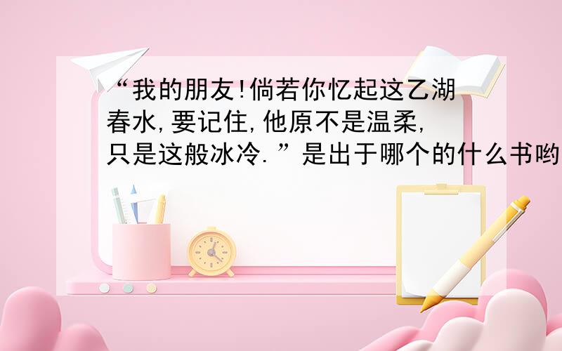 “我的朋友!倘若你忆起这乙湖春水,要记住,他原不是温柔,只是这般冰冷.”是出于哪个的什么书哟