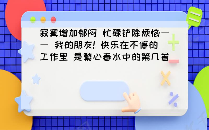 寂寞增加郁闷 忙碌铲除烦恼―― 我的朋友! 快乐在不停的工作里 是繁心春水中的第几首