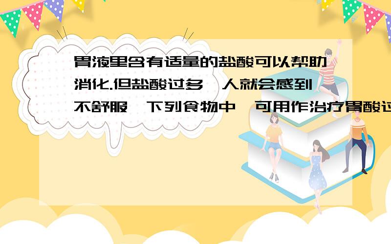 胃液里含有适量的盐酸可以帮助消化.但盐酸过多,人就会感到不舒服,下列食物中,可用作治疗胃酸过多的是A 氢氧化钠稀溶液B 澄清石灰水C 氢氧化铝D 食醋