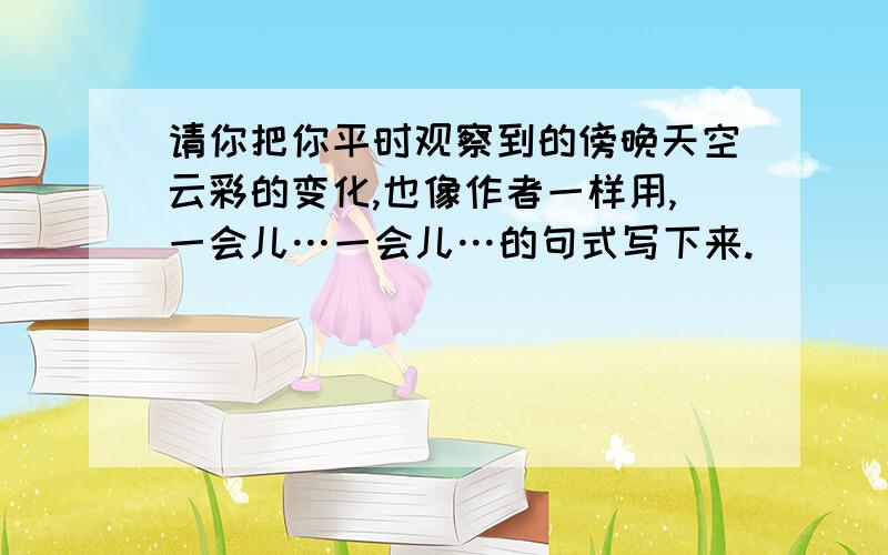 请你把你平时观察到的傍晚天空云彩的变化,也像作者一样用,一会儿…一会儿…的句式写下来.