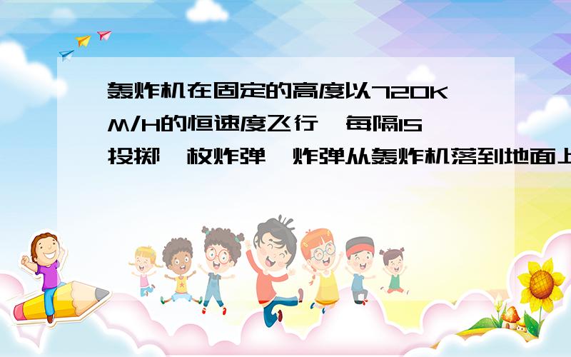 轰炸机在固定的高度以720KM/H的恒速度飞行,每隔1S投掷一枚炸弹,炸弹从轰炸机落到地面上需时15S,(a)试描述在首次炸弹著地时,轰炸机相对炸弹的位置(b)两枚连续的著地点相距多远