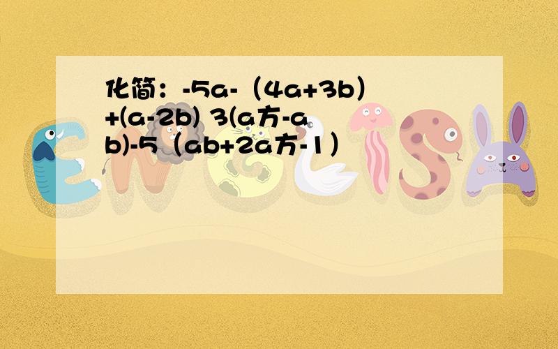 化简：-5a-（4a+3b）+(a-2b) 3(a方-ab)-5（ab+2a方-1）