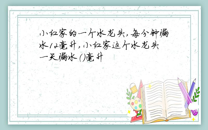 小红家的一个水龙头,每分钟漏水12毫升,小红家这个水龙头一天漏水（）毫升