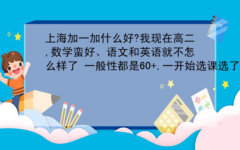 上海加一加什么好?我现在高二,数学蛮好、语文和英语就不怎么样了 一般性都是60+,一开始选课选了化学,因为高一的时候化学一直都是九十几分的,但是现在选修的化学作业好多,自己精力全花