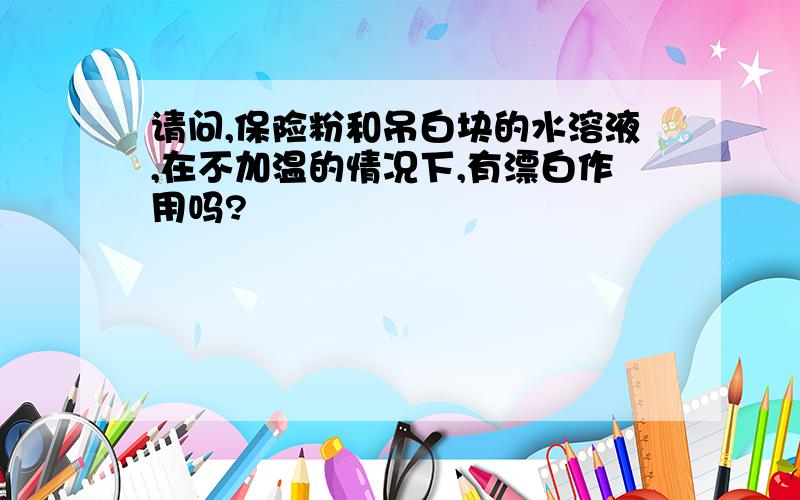 请问,保险粉和吊白块的水溶液,在不加温的情况下,有漂白作用吗?