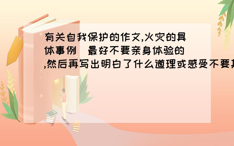 有关自我保护的作文,火灾的具体事例（最好不要亲身体验的）,然后再写出明白了什么道理或感受不要其他作文里的,事例要具体,感受要深刻,要求今晚!