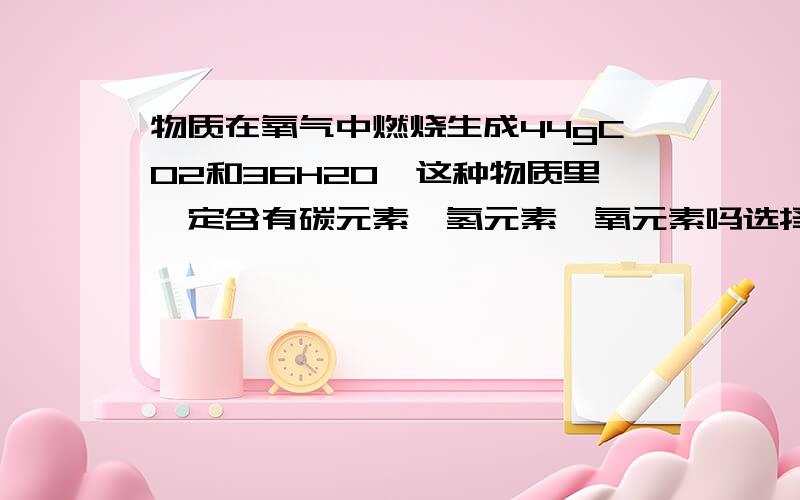 物质在氧气中燃烧生成44gCO2和36H2O,这种物质里一定含有碳元素,氢元素,氧元素吗选择：A、只含碳、氢两种元素.B、一定含有碳、氢、氧元素.C、碳、氧元素的质量比为1:3.D、碳、氢原子个数为1