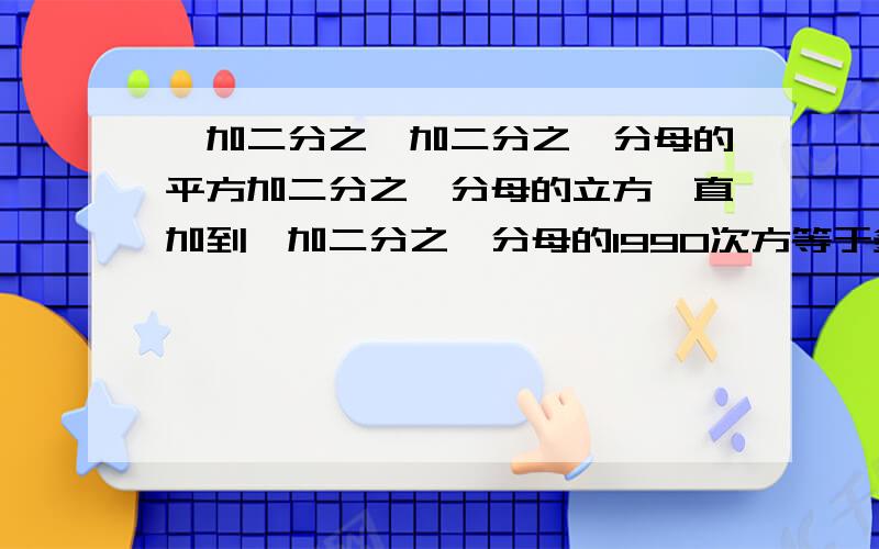 一加二分之一加二分之一分母的平方加二分之一分母的立方一直加到一加二分之一分母的1990次方等于多少?