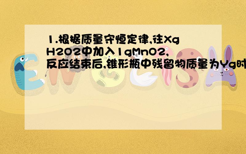 1.根据质量守恒定律,往XgH2O2中加入1gMnO2,反应结束后,锥形瓶中残留物质量为Yg时,则生成氧气的质量为___g.还有题：2.根据质量守恒定律,氯酸钾加热完全分解后剩余的固态物质的质量_____氯酸钾