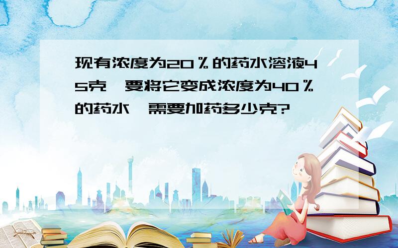 现有浓度为20％的药水溶液45克,要将它变成浓度为40％的药水,需要加药多少克?