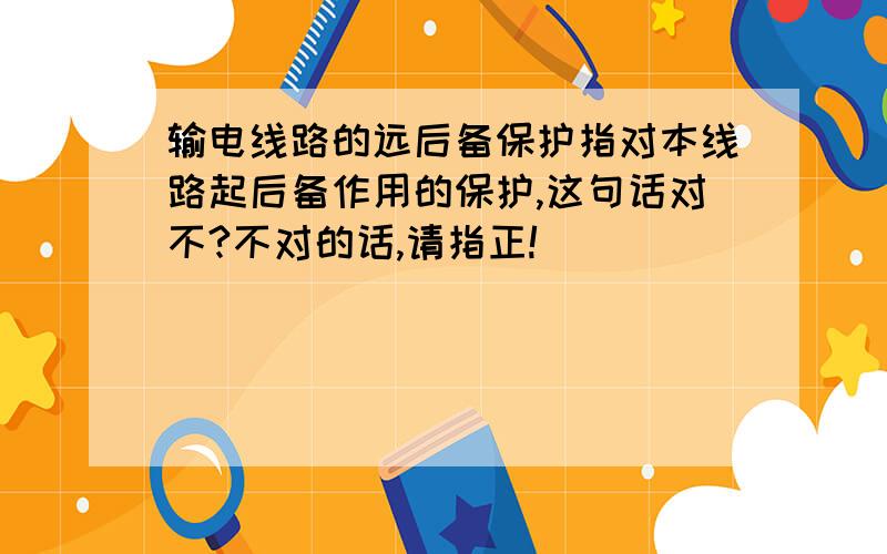 输电线路的远后备保护指对本线路起后备作用的保护,这句话对不?不对的话,请指正!