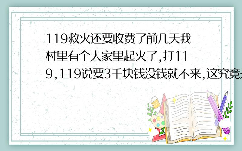 119救火还要收费了前几天我村里有个人家里起火了,打119,119说要3千块钱没钱就不来,这究竟是雪中送炭还是火上浇油呀,这几天我一直都想不明白,难道现在不是为人民服务了,是为钱服务的吗?