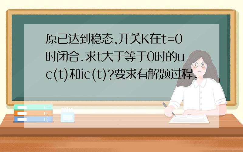 原已达到稳态,开关K在t=0时闭合.求t大于等于0时的uc(t)和ic(t)?要求有解题过程。