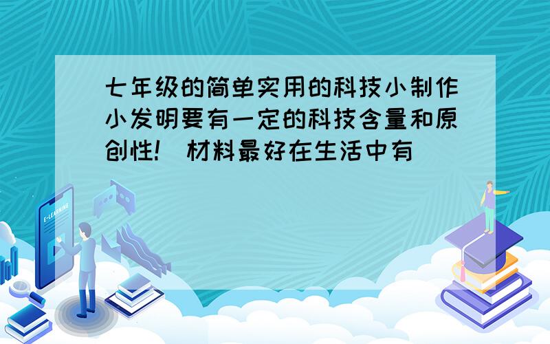 七年级的简单实用的科技小制作小发明要有一定的科技含量和原创性!（材料最好在生活中有）