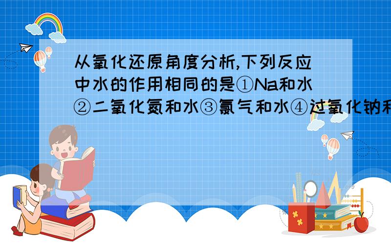 从氧化还原角度分析,下列反应中水的作用相同的是①Na和水②二氧化氮和水③氯气和水④过氧化钠和水 A①②③B①②④C①③④D②③④