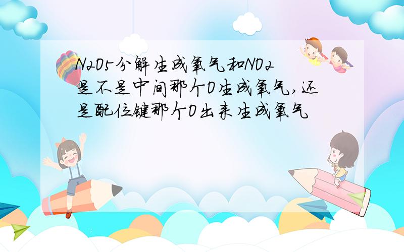 N2O5分解生成氧气和NO2是不是中间那个O生成氧气,还是配位键那个O出来生成氧气