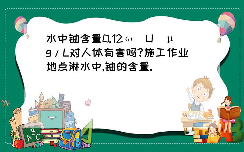 水中铀含量0.12ω(U)μg/L对人体有害吗?施工作业地点淋水中,铀的含量.