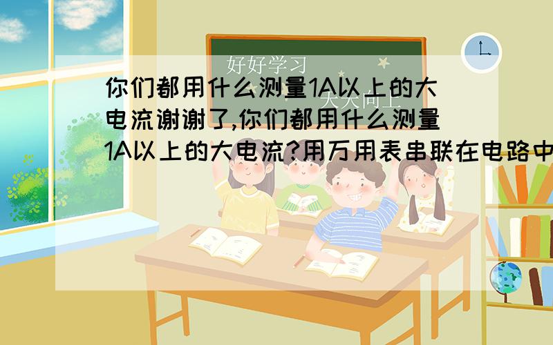 你们都用什么测量1A以上的大电流谢谢了,你们都用什么测量1A以上的大电流?用万用表串联在电路中,还是用什么别的方法?