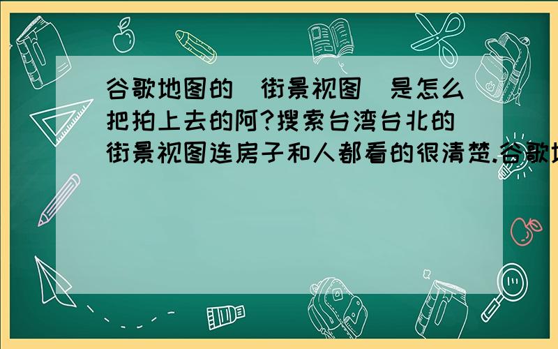 谷歌地图的（街景视图）是怎么把拍上去的阿?搜索台湾台北的街景视图连房子和人都看的很清楚.谷歌地图的（街景视图）是怎么把拍上去的阿?我搜索台湾台北的（街景视图）连房子和人都