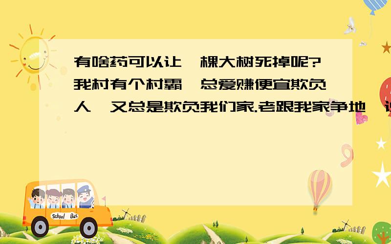 有啥药可以让一棵大树死掉呢?我村有个村霸,总爱赚便宜欺负人,又总是欺负我们家.老跟我家争地,说我屋旁边空地是他的地,总和我爷爷吵架,欺负我家.没办法,我家穷,没钱,又打不过他.几乎我