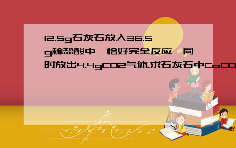 12.5g石灰石放入36.5g稀盐酸中,恰好完全反应,同时放出4.4gCO2气体.求石灰石中CaCO3的质量分数