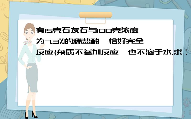 有15克石灰石与100克浓度为7.3%的稀盐酸,恰好完全反应(杂质不参加反应,也不溶于水.求：（1）这块石灰石的纯度?（2）生成二氧化碳的质量是多少?