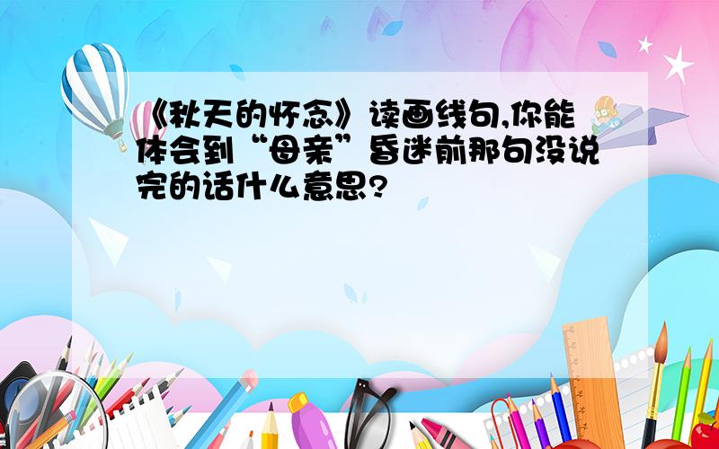 《秋天的怀念》读画线句,你能体会到“母亲”昏迷前那句没说完的话什么意思?