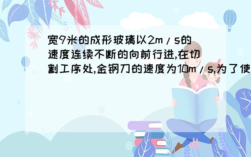 宽9米的成形玻璃以2m/s的速度连续不断的向前行进,在切割工序处,金钢刀的速度为10m/s,为了使割下的玻璃板都成规定尺寸的矩形,（1）金刚割刀的轨道应如何控制?（2）切割一次时间多长?